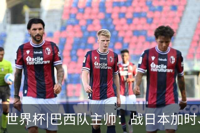 世界杯|巴西队主帅：战日本加时、点球都有预案