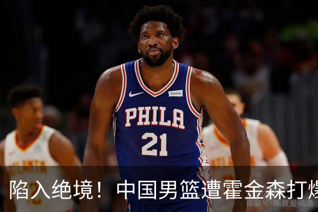 陷入绝境！中国男篮遭霍金森打爆 末轮不胜将无缘世界杯