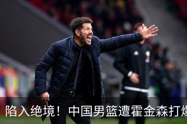 陷入绝境！中国男篮遭霍金森打爆 末轮不胜将无缘世界杯